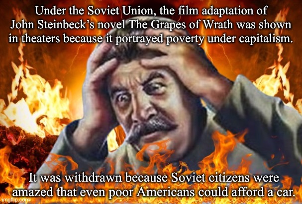 Worrying Stalin but he’s in Hell | Under the Soviet Union, the film adaptation of John Steinbeck’s novel The Grapes of Wrath was shown in theaters because it portrayed poverty under capitalism. It was withdrawn because Soviet citizens were amazed that even poor Americans could afford a car. | image tagged in worrying stalin but he s in hell | made w/ Imgflip meme maker