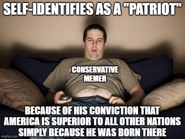 Don't confuse your self-absorbed, self-important, self-centered egomania for "patriotism". | SELF-IDENTIFIES AS A "PATRIOT"; CONSERVATIVE MEMER; BECAUSE OF HIS CONVICTION THAT
AMERICA IS SUPERIOR TO ALL OTHER NATIONS
SIMPLY BECAUSE HE WAS BORN THERE | image tagged in lazy fat guy on the couch,patriotism,america,conservative logic,ego,white supremacy | made w/ Imgflip meme maker
