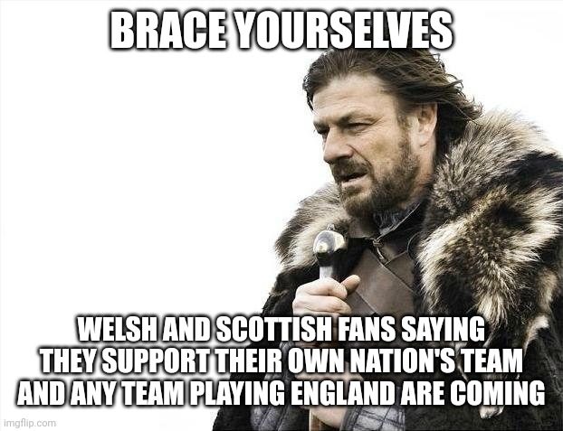 Brace Yourselves X is Coming | BRACE YOURSELVES; WELSH AND SCOTTISH FANS SAYING THEY SUPPORT THEIR OWN NATION'S TEAM AND ANY TEAM PLAYING ENGLAND ARE COMING | image tagged in memes,brace yourselves x is coming | made w/ Imgflip meme maker