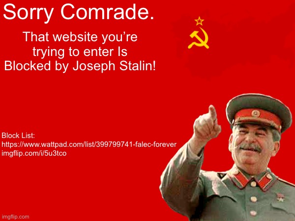 Joseph Stalin Blocks Forbidden Websites | Sorry Comrade. That website you’re trying to enter Is Blocked by Joseph Stalin! Block List:
https://www.wattpad.com/list/399799741-falec-forever
imgflip.com/i/5u3tco | image tagged in memes,funny,joseph stalin,soviet union,website,gulag | made w/ Imgflip meme maker