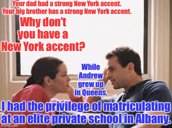 Chris Cuomo and wife Cristina | Your dad had a strong New York accent. Your big brother has a strong New York accent. Why don’t you have a New York accent? While Andrew grew up in Queens, I had the privilege of matriculating at an elite private school in Albany. | image tagged in husband wife,memes,cuomo,chris cuomo,andrew cuomo | made w/ Imgflip meme maker
