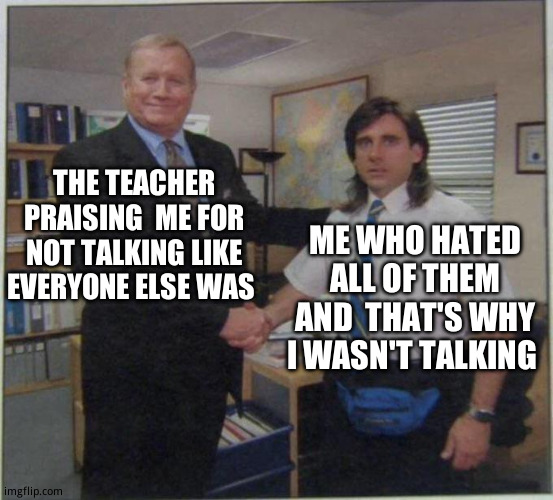 School | THE TEACHER PRAISING  ME FOR NOT TALKING LIKE EVERYONE ELSE WAS; ME WHO HATED ALL OF THEM AND  THAT'S WHY I WASN'T TALKING | image tagged in the office handshake | made w/ Imgflip meme maker