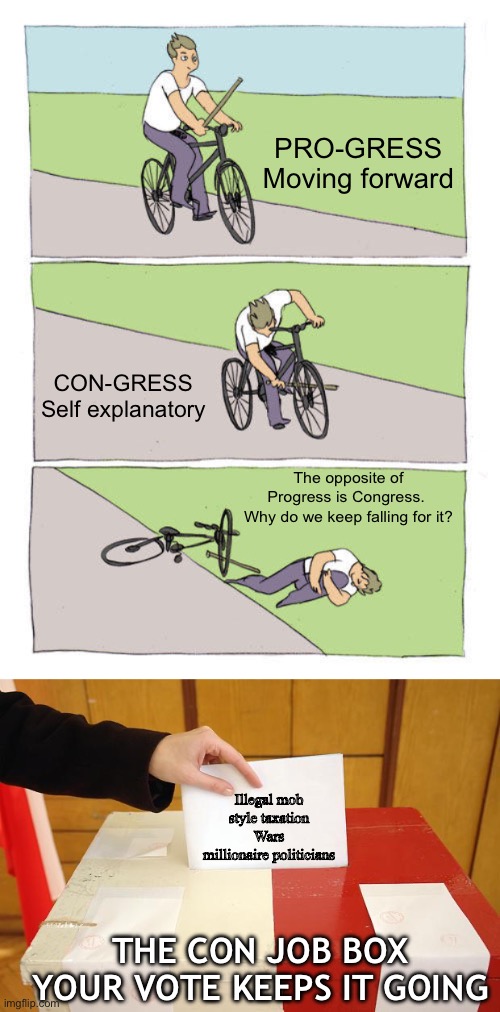 No solutions I know of but yeah | PRO-GRESS
Moving forward; CON-GRESS
Self explanatory; The opposite of Progress is Congress. 
Why do we keep falling for it? Illegal mob style taxation
Wars
millionaire politicians; THE CON JOB BOX
YOUR VOTE KEEPS IT GOING | image tagged in memes,bike fall,vote,politics | made w/ Imgflip meme maker