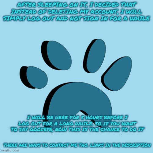 New Announcement | AFTER SLEEPING ON IT, I DECIDED THAT INSTEAD OF DELETING MY ACCOUNT, I WILL SIMPLY LOG OUT AND NOT SIGN IN FOR A WHILE; I WILL BE HERE FOR 5 HOURS BEFORE I LOG OUT FOR A LONG WHILE. SO IF YOU WANT TO SAY GOODBYE, NOW THIS IS THE CHANCE TO DO IT; THERE ARE WAYS TO CONTACT ME THO. LINKS IN THE DESCRIPTION | image tagged in catpaw616 template | made w/ Imgflip meme maker
