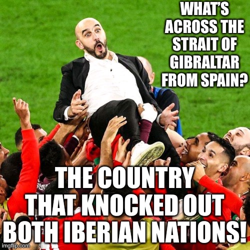 Morocco is headed to the semis! |  WHAT’S ACROSS THE STRAIT OF GIBRALTAR FROM SPAIN? THE COUNTRY THAT KNOCKED OUT BOTH IBERIAN NATIONS! | image tagged in morocco,memes,fifa,world cup,spain,portugal | made w/ Imgflip meme maker