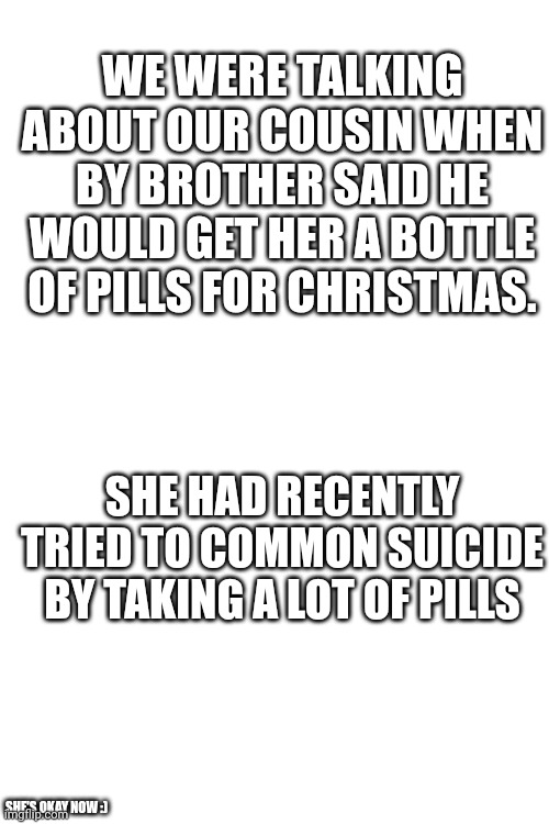 Meme #250 | WE WERE TALKING ABOUT OUR COUSIN WHEN BY BROTHER SAID HE WOULD GET HER A BOTTLE OF PILLS FOR CHRISTMAS. SHE HAD RECENTLY TRIED TO COMMON SUICIDE BY TAKING A LOT OF PILLS; SHE'S OKAY NOW :) | image tagged in blank white template,dark humor,memes,funny,suicide,girls | made w/ Imgflip meme maker