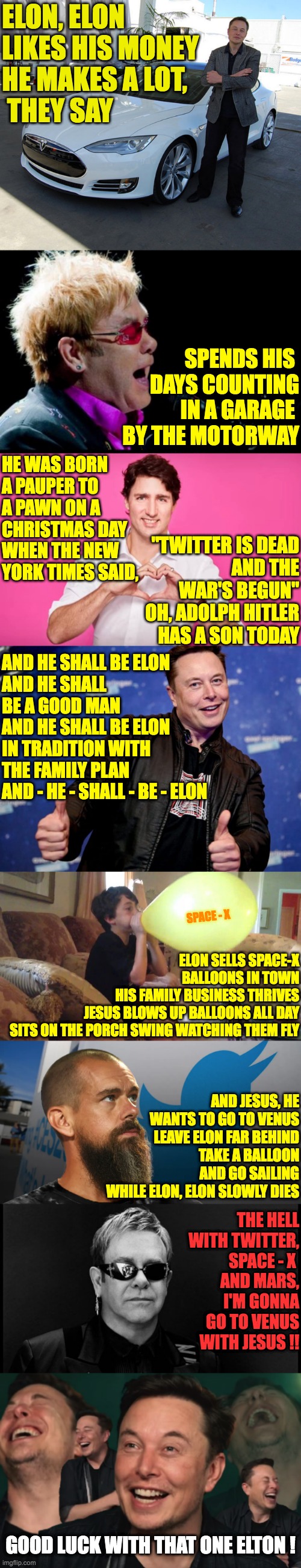 Elon Loves his money and so does Elton | ELON, ELON 
LIKES HIS MONEY
HE MAKES A LOT,
 THEY SAY; SPENDS HIS 
DAYS COUNTING
IN A GARAGE 
BY THE MOTORWAY; HE WAS BORN A PAUPER TO A PAWN ON A CHRISTMAS DAY
WHEN THE NEW YORK TIMES SAID, "TWITTER IS DEAD
AND THE WAR'S BEGUN"
OH, ADOLPH HITLER HAS A SON TODAY; AND HE SHALL BE ELON
AND HE SHALL BE A GOOD MAN
AND HE SHALL BE ELON
IN TRADITION WITH THE FAMILY PLAN
AND - HE - SHALL - BE - ELON; ELON SELLS SPACE-X BALLOONS IN TOWN
HIS FAMILY BUSINESS THRIVES
JESUS BLOWS UP BALLOONS ALL DAY
SITS ON THE PORCH SWING WATCHING THEM FLY; SPACE - X; AND JESUS, HE WANTS TO GO TO VENUS
LEAVE ELON FAR BEHIND
TAKE A BALLOON AND GO SAILING
WHILE ELON, ELON SLOWLY DIES; THE HELL WITH TWITTER, SPACE - X 
AND MARS, I'M GONNA GO TO VENUS WITH JESUS !! GOOD LUCK WITH THAT ONE ELTON ! | image tagged in elton john singing,justin trudeau heart,elon musk nice,elon musk laughing | made w/ Imgflip meme maker