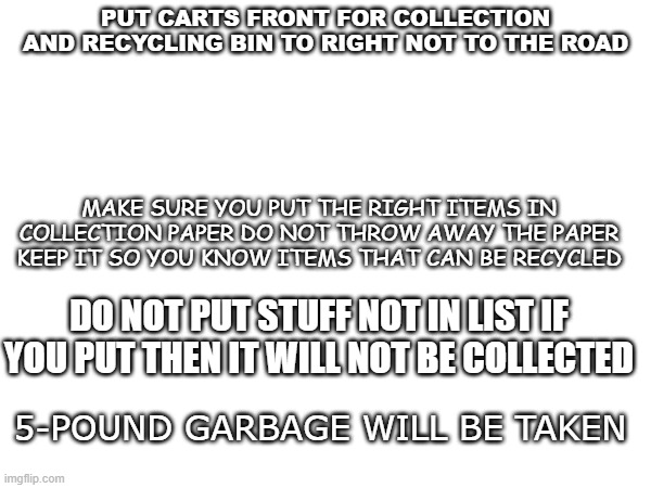 PUT CARTS FRONT FOR COLLECTION AND RECYCLING BIN TO RIGHT NOT TO THE ROAD; MAKE SURE YOU PUT THE RIGHT ITEMS IN COLLECTION PAPER DO NOT THROW AWAY THE PAPER KEEP IT SO YOU KNOW ITEMS THAT CAN BE RECYCLED; DO NOT PUT STUFF NOT IN LIST IF YOU PUT THEN IT WILL NOT BE COLLECTED; 5-POUND GARBAGE WILL BE TAKEN | made w/ Imgflip meme maker
