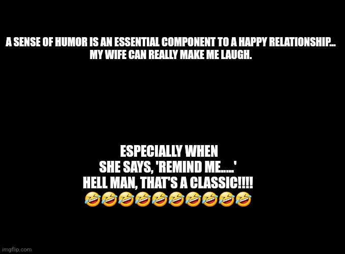 Relationship advice | A SENSE OF HUMOR IS AN ESSENTIAL COMPONENT TO A HAPPY RELATIONSHIP...
MY WIFE CAN REALLY MAKE ME LAUGH. ESPECIALLY WHEN SHE SAYS, 'REMIND ME.....'
HELL MAN, THAT'S A CLASSIC!!!!
🤣🤣🤣🤣🤣🤣🤣🤣🤣🤣 | image tagged in relationships,sense of humor | made w/ Imgflip meme maker