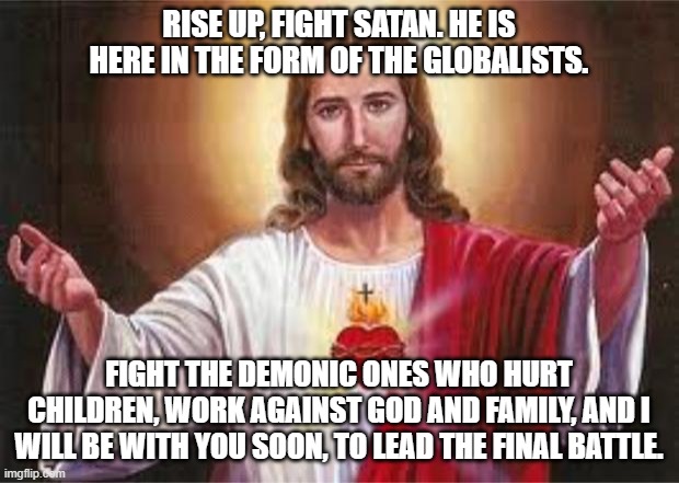 rise up | RISE UP, FIGHT SATAN. HE IS HERE IN THE FORM OF THE GLOBALISTS. FIGHT THE DEMONIC ONES WHO HURT CHILDREN, WORK AGAINST GOD AND FAMILY, AND I WILL BE WITH YOU SOON, TO LEAD THE FINAL BATTLE. | image tagged in jesus | made w/ Imgflip meme maker