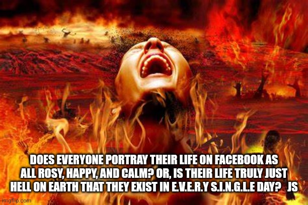 Real Life Sux | DOES EVERYONE PORTRAY THEIR LIFE ON FACEBOOK AS ALL ROSY, HAPPY, AND CALM? OR, IS THEIR LIFE TRULY JUST HELL ON EARTH THAT THEY EXIST IN E.V.E.R.Y S.I.N.G.L.E DAY?   JS | image tagged in life sucks,wisdom | made w/ Imgflip meme maker