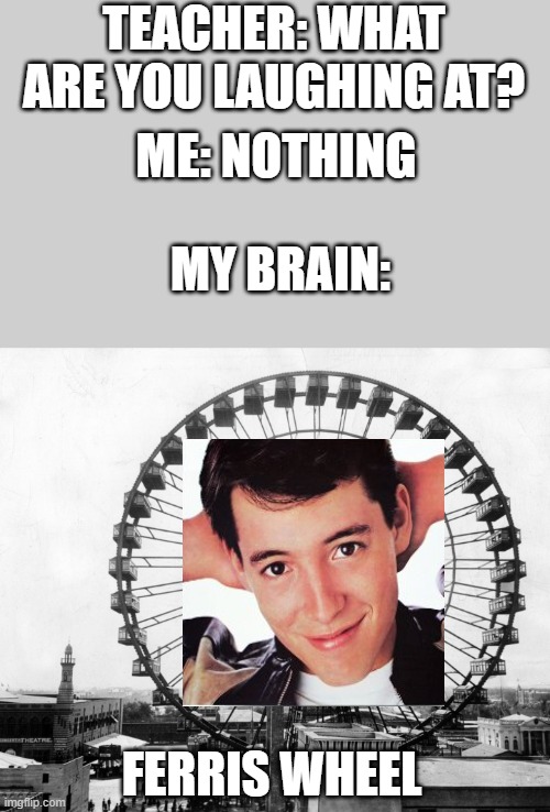 Ferris Bueller Wheel | TEACHER: WHAT ARE YOU LAUGHING AT? ME: NOTHING; MY BRAIN:; FERRIS WHEEL | image tagged in ferris bueller,ferris wheel,teacher what are you laughing at,my brain,original meme | made w/ Imgflip meme maker