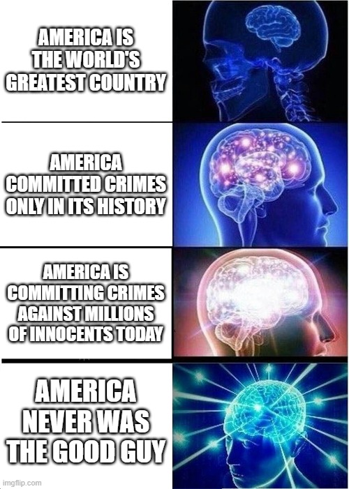 WAKE UP SHEEPLE! AMERICA WAS FOUNDED BY 2 FREEMASONS! AMERICA THE GREAT SATAN AND WORLD'S #1 TERRORIST NEVER WAS GOOD!!! | AMERICA IS THE WORLD'S GREATEST COUNTRY; AMERICA COMMITTED CRIMES ONLY IN ITS HISTORY; AMERICA IS COMMITTING CRIMES AGAINST MILLIONS OF INNOCENTS TODAY; AMERICA NEVER WAS THE GOOD GUY | image tagged in memes,expanding brain,wake up,sheeple,fool,america | made w/ Imgflip meme maker