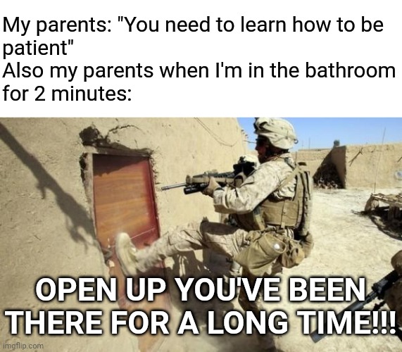How long do you take in the bathroom?? | My parents: "You need to learn how to be
patient"
Also my parents when I'm in the bathroom
for 2 minutes:; OPEN UP YOU'VE BEEN THERE FOR A LONG TIME!!! | image tagged in kicking in door,memes,relatable,parents,bathroom,relatable memes | made w/ Imgflip meme maker