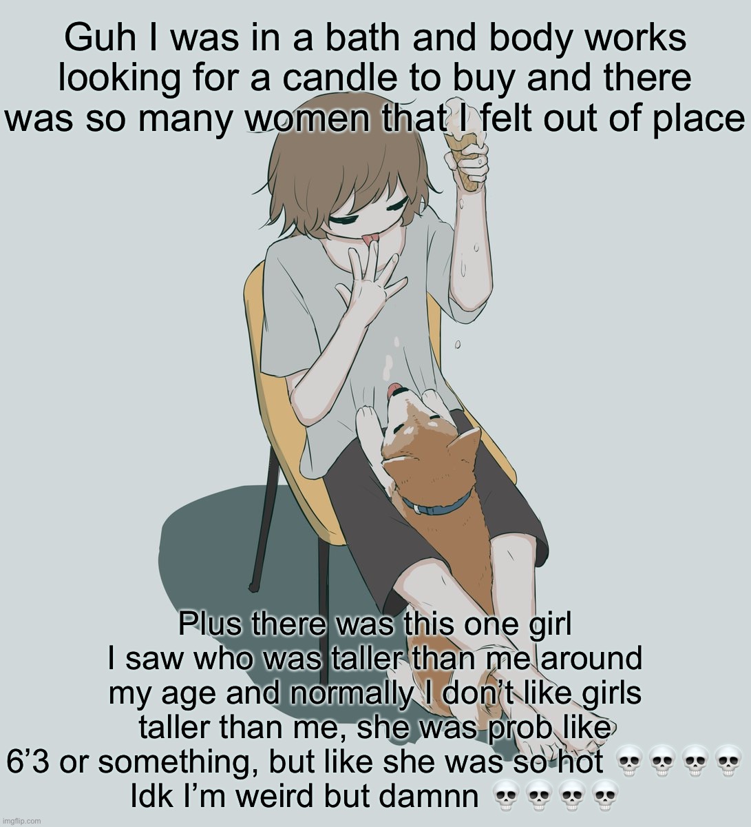 Avogado6 | Guh I was in a bath and body works looking for a candle to buy and there was so many women that I felt out of place; Plus there was this one girl I saw who was taller than me around my age and normally I don’t like girls taller than me, she was prob like 6’3 or something, but like she was so hot 💀💀💀💀
Idk I’m weird but damnn 💀💀💀💀 | image tagged in avogado6 | made w/ Imgflip meme maker