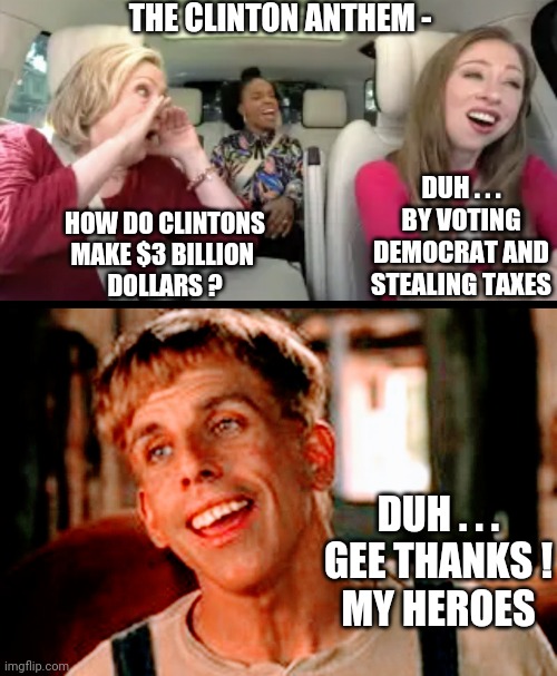 Clinton Wealth | THE CLINTON ANTHEM -; DUH . . .
BY VOTING DEMOCRAT AND STEALING TAXES; HOW DO CLINTONS MAKE $3 BILLION 
DOLLARS ? DUH . . .
GEE THANKS !
MY HEROES | image tagged in liberals,leftists,democrats,hillary,bleachbit,pay2play | made w/ Imgflip meme maker