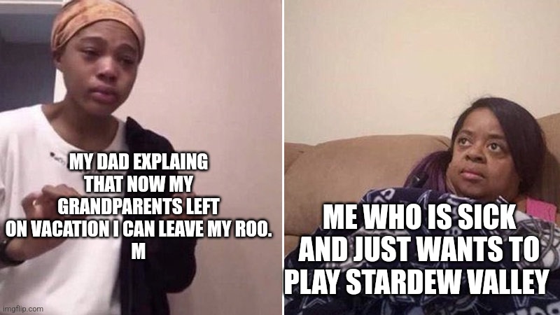 They didn't want to get sick and I have covid | MY DAD EXPLAING THAT NOW MY GRANDPARENTS LEFT ON VACATION I CAN LEAVE MY ROO.
M; ME WHO IS SICK AND JUST WANTS TO PLAY STARDEW VALLEY | image tagged in me explaining to my mom | made w/ Imgflip meme maker