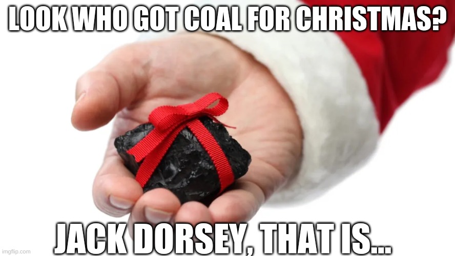 christmas coal | LOOK WHO GOT COAL FOR CHRISTMAS? JACK DORSEY, THAT IS... | image tagged in christmas,coal,jack dorsey,twitter,elon musk,finds files | made w/ Imgflip meme maker