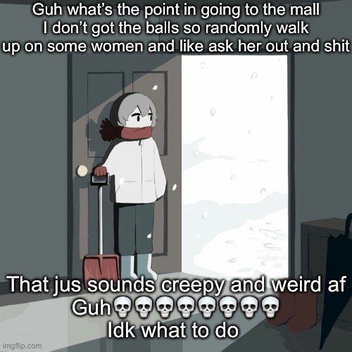 Avogado6 | Guh what’s the point in going to the mall
I don’t got the balls so randomly walk up on some women and like ask her out and shit; That jus sounds creepy and weird af
Guh💀💀💀💀💀💀💀💀
Idk what to do | image tagged in avogado6 | made w/ Imgflip meme maker