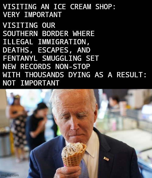 The border is about to get a whole lot worse. | VISITING AN ICE CREAM SHOP:
VERY IMPORTANT; VISITING OUR SOUTHERN BORDER WHERE ILLEGAL IMMIGRATION, DEATHS, ESCAPES, AND FENTANYL SMUGGLING SET NEW RECORDS NON-STOP WITH THOUSANDS DYING AS A RESULT:
NOT IMPORTANT | image tagged in memes | made w/ Imgflip meme maker