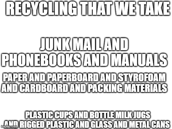 RECYCLING THAT WE TAKE; JUNK MAIL AND PHONEBOOKS AND MANUALS; PAPER AND PAPERBOARD AND STYROFOAM AND CARDBOARD AND PACKING MATERIALS; PLASTIC CUPS AND BOTTLE MILK JUGS AND RIGGED PLASTIC AND GLASS AND METAL CANS | made w/ Imgflip meme maker