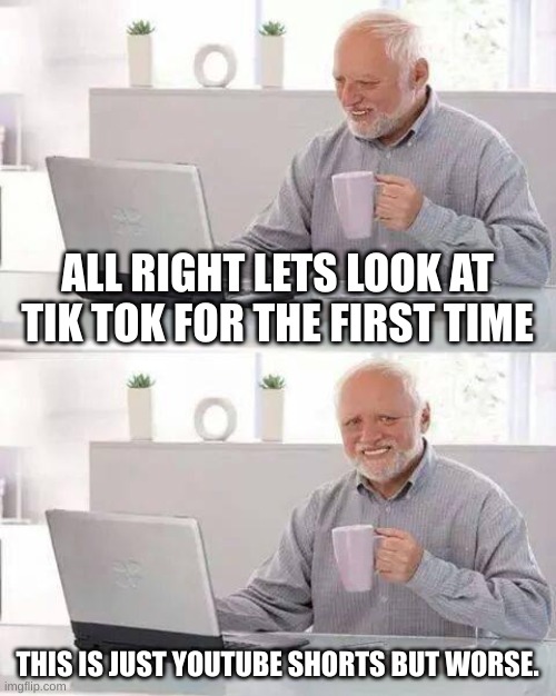 . | ALL RIGHT LETS LOOK AT TIK TOK FOR THE FIRST TIME; THIS IS JUST YOUTUBE SHORTS BUT WORSE. | image tagged in memes,hide the pain harold | made w/ Imgflip meme maker