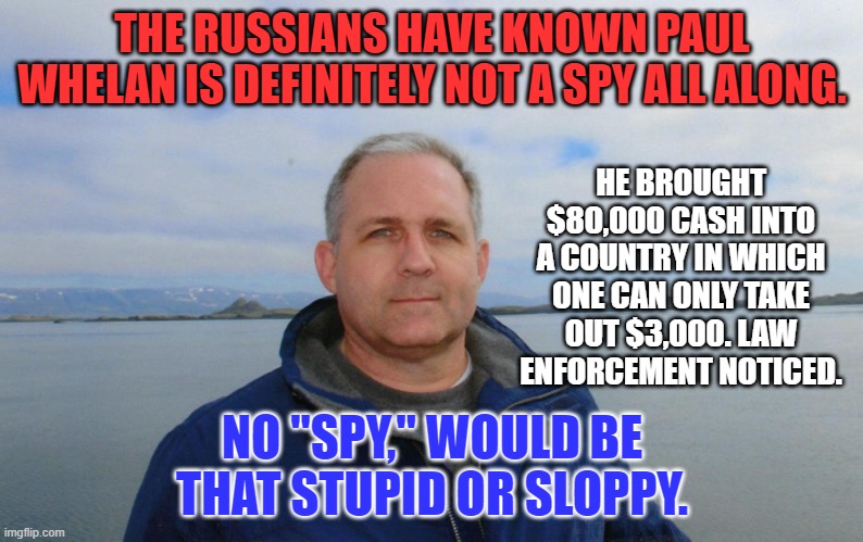 He was probably up to something.  Spying was not it. | THE RUSSIANS HAVE KNOWN PAUL WHELAN IS DEFINITELY NOT A SPY ALL ALONG. HE BROUGHT $80,000 CASH INTO A COUNTRY IN WHICH ONE CAN ONLY TAKE OUT $3,000. LAW ENFORCEMENT NOTICED. NO "SPY," WOULD BE THAT STUPID OR SLOPPY. | image tagged in politics | made w/ Imgflip meme maker