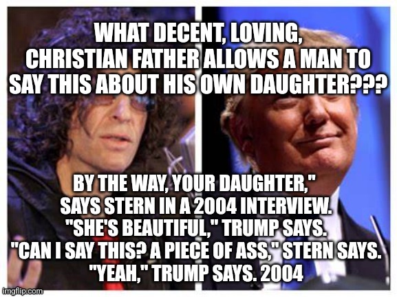 Trump stern pedo | WHAT DECENT, LOVING, CHRISTIAN FATHER ALLOWS A MAN TO SAY THIS ABOUT HIS OWN DAUGHTER??? | image tagged in trump,inappropriate | made w/ Imgflip meme maker