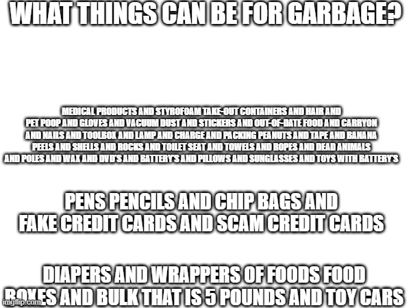 WHAT THINGS CAN BE FOR GARBAGE? MEDICAL PRODUCTS AND STYROFOAM TAKE-OUT CONTAINERS AND HAIR AND PET POOP AND GLOVES AND VACUUM DUST AND STICKERS AND OUT-OF-DATE FOOD AND CARRYON AND NAILS AND TOOLBOX AND LAMP AND CHARGE AND PACKING PEANUTS AND TAPE AND BANANA PEELS AND SHELLS AND ROCKS AND TOILET SEAT AND TOWELS AND ROPES AND DEAD ANIMALS AND POLES AND WAX AND DVD'S AND BATTERY'S AND PILLOWS AND SUNGLASSES AND TOYS WITH BATTERY'S; PENS PENCILS AND CHIP BAGS AND FAKE CREDIT CARDS AND SCAM CREDIT CARDS; DIAPERS AND WRAPPERS OF FOODS FOOD BOXES AND BULK THAT IS 5 POUNDS AND TOY CARS | made w/ Imgflip meme maker