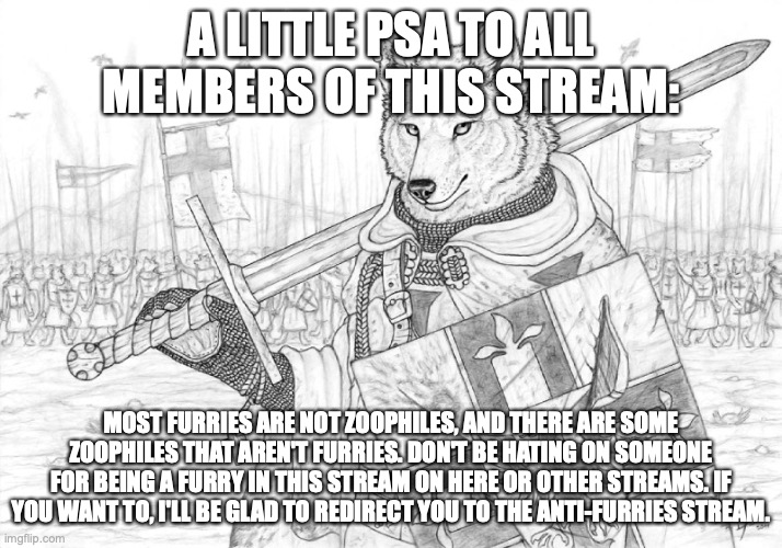 2 or 3 of the 4 owners are furries here. please refrain from anti-furry content. | A LITTLE PSA TO ALL MEMBERS OF THIS STREAM:; MOST FURRIES ARE NOT ZOOPHILES, AND THERE ARE SOME ZOOPHILES THAT AREN'T FURRIES. DON'T BE HATING ON SOMEONE FOR BEING A FURRY IN THIS STREAM ON HERE OR OTHER STREAMS. IF YOU WANT TO, I'LL BE GLAD TO REDIRECT YOU TO THE ANTI-FURRIES STREAM. | image tagged in fursader | made w/ Imgflip meme maker