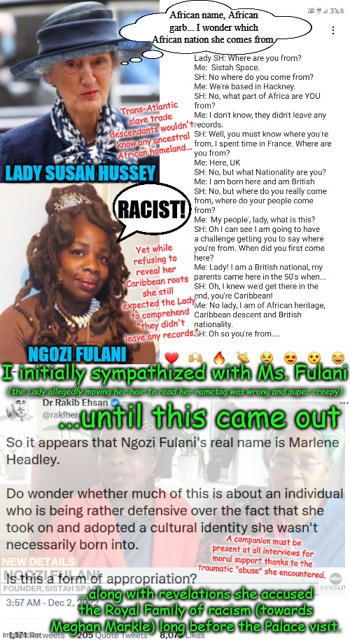 Two sides to this Buckingham Palace tale... | African name, African garb... I wonder which African nation she comes from. Trans-Atlantic slave trade descendants wouldn't know any ancestral African homeland... LADY SUSAN HUSSEY; RACIST! Yet while refusing to reveal her Caribbean roots she still expected the Lady to comprehend "they didn't leave any records."; NGOZI FULANI; I initially sympathized with Ms. Fulani; (the Lady allegedly moving her hair to read her nametag was wrong and super creepy); ...until this came out; A companion must be present at all interviews for moral support thanks to the traumatic "abuse" she encountered. ...along with revelations she accused the Royal Family of racism (towards Meghan Markle) long before the Palace visit. | image tagged in memes,buckingham palace,royals,british royals,prince william,meghan markle | made w/ Imgflip meme maker