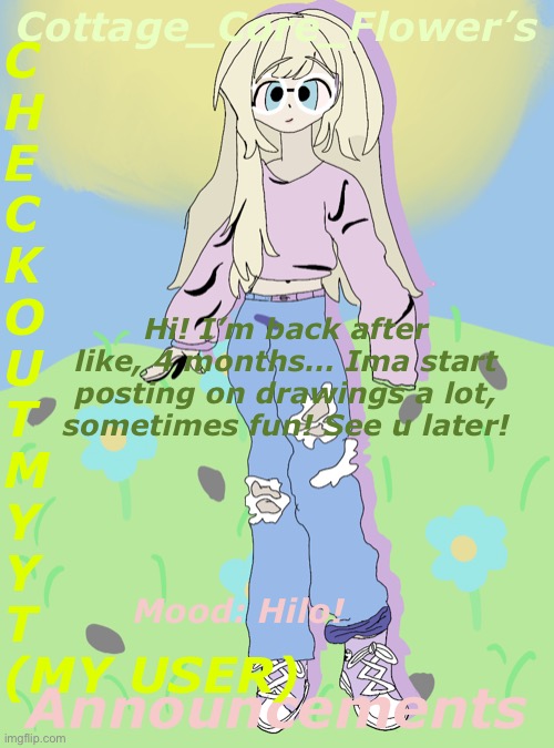 Hilo! | C
H
E
C
K
O
U
T
M
Y
Y
T
(MY USER); Cottage_Core_Flower’s; Hi! I’m back after like, 4 months… Ima start posting on drawings a lot, sometimes fun! See u later! Announcements; Mood: Hilo! | image tagged in disaster girl | made w/ Imgflip meme maker