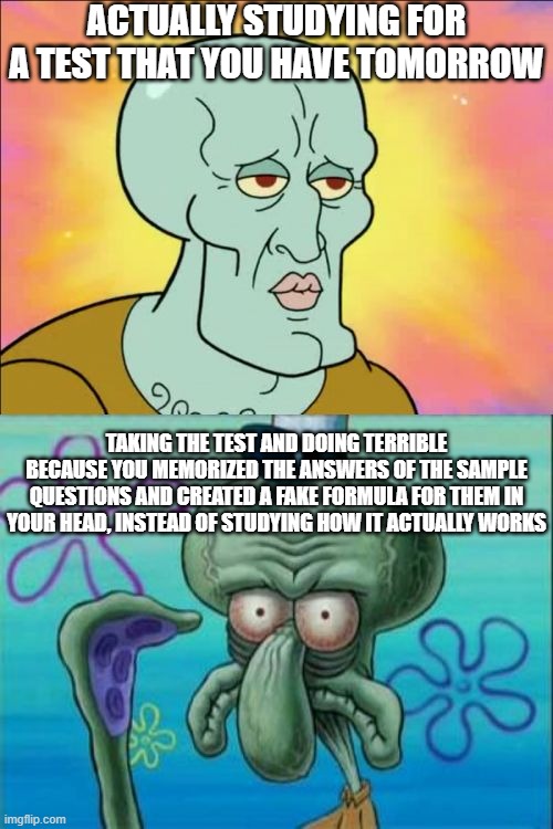 ... |  ACTUALLY STUDYING FOR A TEST THAT YOU HAVE TOMORROW; TAKING THE TEST AND DOING TERRIBLE BECAUSE YOU MEMORIZED THE ANSWERS OF THE SAMPLE QUESTIONS AND CREATED A FAKE FORMULA FOR THEM IN YOUR HEAD, INSTEAD OF STUDYING HOW IT ACTUALLY WORKS | image tagged in memes,squidward,expectation vs reality,school,test,studying | made w/ Imgflip meme maker