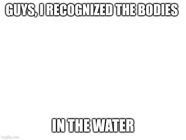 H e l p (SCP-2316) | GUYS, I RECOGNIZED THE BODIES; IN THE WATER | made w/ Imgflip meme maker