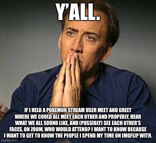 This is stream related. I think this is a good way we can show ourselves to each other without revealing ourselves to the whole  | Y’ALL. IF I HELD A POKEMON STREAM USER MEET AND GREET WHERE WE COULD ALL MEET EACH OTHER AND PROPERLY, HEAR WHAT WE ALL SOUND LIKE, AND (POSSIBLY) SEE EACH OTHER’S FACES, ON ZOOM, WHO WOULD ATTEND? I WANT TO KNOW BECAUSE I WANT TO GET TO KNOW THE PEOPLE I SPEND MY TIME ON IMGFLIP WITH. | image tagged in nic cage's 'contemplating' face | made w/ Imgflip meme maker
