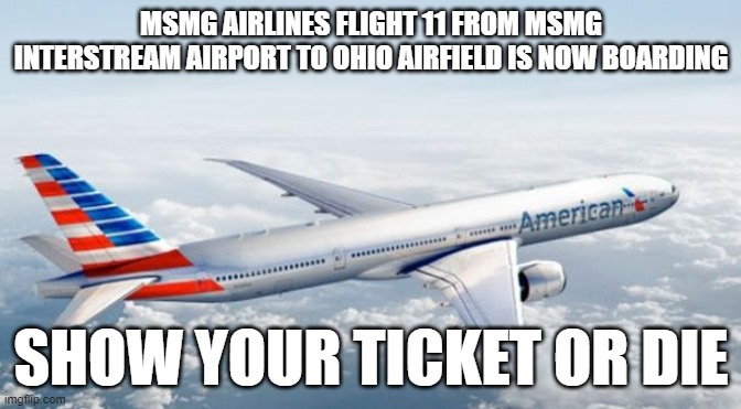 American Airlines Jet | MSMG AIRLINES FLIGHT 11 FROM MSMG INTERSTREAM AIRPORT TO OHIO AIRFIELD IS NOW BOARDING; SHOW YOUR TICKET OR DIE | image tagged in american airlines jet | made w/ Imgflip meme maker