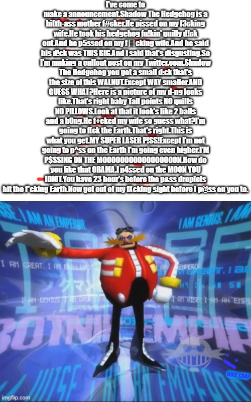 eggman be swearing | I've come to make a announcement.Shadow The Hedgehog is a bi(th-ass mother f#cker.He pissed on my f3cking wife.He took his hedgehog fu!kin' quilly d!ck out.And he p5ssed on my f日cking wife.And he said his d!ck was THIS BIG.And I said that's disgusting.So I'm making a callout post on my Twitter.com.Shadow The Hedgehog you got a small d:ck that's the size of this WALNUT.Except WAY smaller.AND GUESS WHAT?Here is a picture of my d-ng looks like.That's right baby Tall points NO quills NO PILLOWS.Look at that it look's like 2 balls and a b0ng.He f+cked my wife so guess what?I'm going to f[ck the Earth.That's right.This is what you get.MY SUPER LASER P!SS!Except I'm not going to p^ss on the Earth I'm going even higher.I'M P$SSING ON THE MOOOOOOOOOOOOOOOOON.How do you like that OBAMA.I p4ssed on the MOON YOU IDIOT.You have 23 hour's before the p&ss droplets hit the f*cking Earth.Now get out of my fXcking sight before I p@ss on you to. HOLY CRAP | image tagged in eggman's announcement,sonic | made w/ Imgflip meme maker