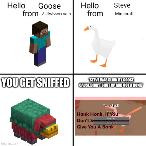 HELLO GOOSE FROM UNTITLED GOOSE | Goose; Steve; Untitled goose game; Minecraft; *STEVE WAS SLAIN BY GOOSE CAUSE DIDN'T SHUT UP AND GOT A BONK*; YOU GET SNIFFED | image tagged in hello person from | made w/ Imgflip meme maker