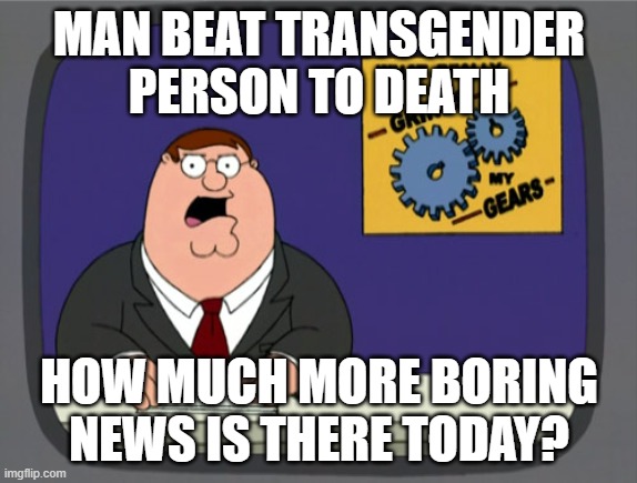 peter griffen #1 | MAN BEAT TRANSGENDER PERSON TO DEATH; HOW MUCH MORE BORING NEWS IS THERE TODAY? | image tagged in memes,peter griffin news | made w/ Imgflip meme maker