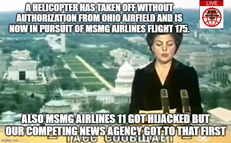 Dictator MSMG News | A HELICOPTER HAS TAKEN OFF WITHOUT AUTHORIZATION FROM OHIO AIRFIELD AND IS NOW IN PURSUIT OF MSMG AIRLINES FLIGHT 175. ALSO MSMG AIRLINES 11 GOT HIJACKED BUT OUR COMPETING NEWS AGENCY GOT TO THAT FIRST | image tagged in dictator msmg news | made w/ Imgflip meme maker
