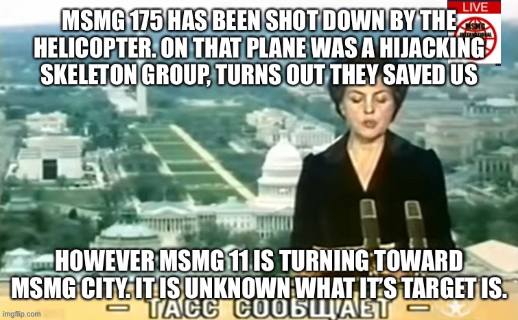 Dictator MSMG News | MSMG 175 HAS BEEN SHOT DOWN BY THE HELICOPTER. ON THAT PLANE WAS A HIJACKING SKELETON GROUP, TURNS OUT THEY SAVED US; HOWEVER MSMG 11 IS TURNING TOWARD MSMG CITY. IT IS UNKNOWN WHAT IT’S TARGET IS. | image tagged in dictator msmg news | made w/ Imgflip meme maker