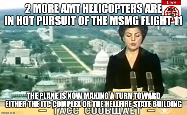 Dictator MSMG News | 2 MORE AMT HELICOPTERS ARE IN HOT PURSUIT OF THE MSMG FLIGHT 11; THE PLANE IS NOW MAKING A TURN TOWARD EITHER THE ITC COMPLEX OR THE HELLFIRE STATE BUILDING | image tagged in dictator msmg news | made w/ Imgflip meme maker