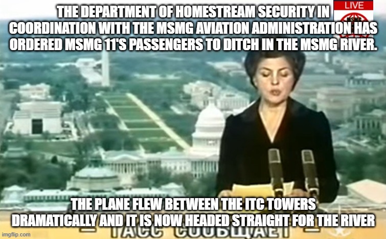 Dictator MSMG News | THE DEPARTMENT OF HOMESTREAM SECURITY IN COORDINATION WITH THE MSMG AVIATION ADMINISTRATION HAS ORDERED MSMG 11'S PASSENGERS TO DITCH IN THE MSMG RIVER. THE PLANE FLEW BETWEEN THE ITC TOWERS DRAMATICALLY AND IT IS NOW HEADED STRAIGHT FOR THE RIVER | image tagged in dictator msmg news | made w/ Imgflip meme maker