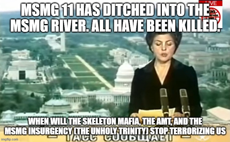 Dictator MSMG News | MSMG 11 HAS DITCHED INTO THE MSMG RIVER. ALL HAVE BEEN KILLED. WHEN WILL THE SKELETON MAFIA, THE AMT, AND THE MSMG INSURGENCY (THE UNHOLY TRINITY) STOP TERRORIZING US | image tagged in dictator msmg news | made w/ Imgflip meme maker