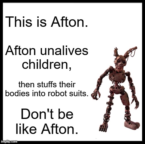 Don't be like Afton. | This is Afton. Afton unalives children, then stuffs their bodies into robot suits. Don't be like Afton. | image tagged in memes,be like bill,william afton,fnaf,funny,funny memes | made w/ Imgflip meme maker