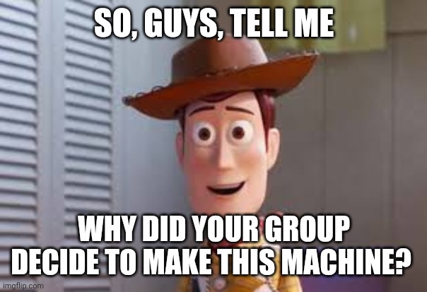 So tell me | SO, GUYS, TELL ME; WHY DID YOUR GROUP DECIDE TO MAKE THIS MACHINE? | image tagged in funny | made w/ Imgflip meme maker