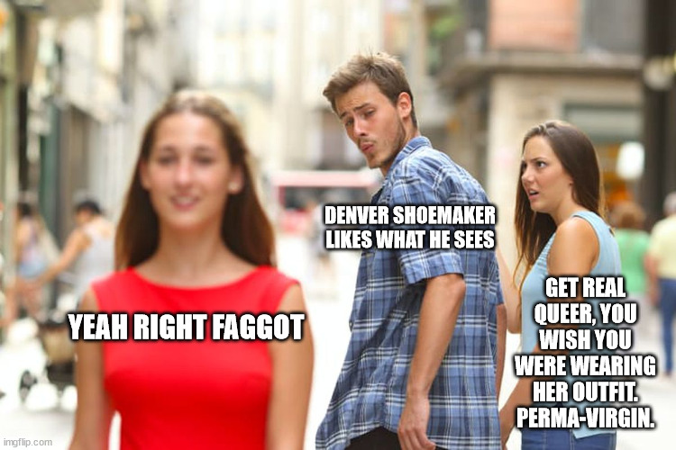 Distracted Boyfriend Meme | DENVER SHOEMAKER LIKES WHAT HE SEES; GET REAL QUEER, YOU WISH YOU WERE WEARING HER OUTFIT. PERMA-VIRGIN. YEAH RIGHT FAGGOT | image tagged in memes,distracted boyfriend | made w/ Imgflip meme maker