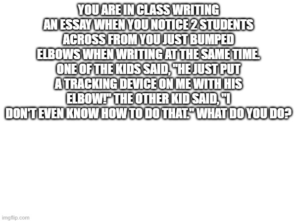 YOU ARE IN CLASS WRITING AN ESSAY WHEN YOU NOTICE 2 STUDENTS ACROSS FROM YOU JUST BUMPED ELBOWS WHEN WRITING AT THE SAME TIME. ONE OF THE KIDS SAID, "HE JUST PUT A TRACKING DEVICE ON ME WITH HIS ELBOW!" THE OTHER KID SAID, "I DON'T EVEN KNOW HOW TO DO THAT." WHAT DO YOU DO? | made w/ Imgflip meme maker