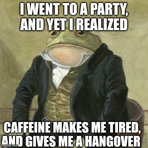 I'm drunk. | I WENT TO A PARTY, AND YET I REALIZED; CAFFEINE MAKES ME TIRED, AND GIVES ME A HANGOVER | image tagged in gentlemen it is with great pleasure to inform you that | made w/ Imgflip meme maker