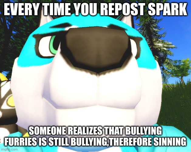 :O he look at camera | EVERY TIME YOU REPOST SPARK; SOMEONE REALIZES THAT BULLYING FURRIES IS STILL BULLYING,THEREFORE SINNING | image tagged in o he look at camera | made w/ Imgflip meme maker